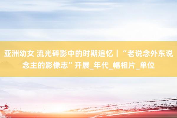 亚洲幼女 流光碎影中的时期追忆｜“老说念外东说念主的影像志”开展_年代_幅相片_单位