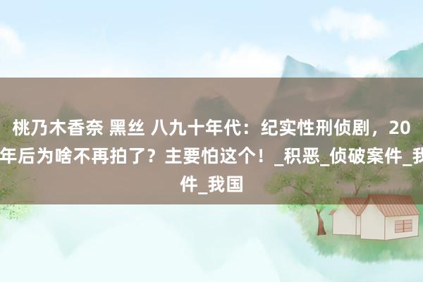 桃乃木香奈 黑丝 八九十年代：纪实性刑侦剧，2005年后为啥不再拍了？主要怕这个！_积恶_侦破案件_我国