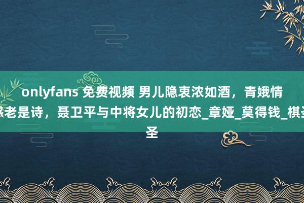 onlyfans 免费视频 男儿隐衷浓如酒，青娥情感老是诗，聂卫平与中将女儿的初恋_章娅_莫得钱_棋圣