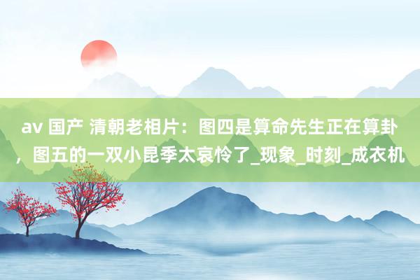 av 国产 清朝老相片：图四是算命先生正在算卦，图五的一双小昆季太哀怜了_现象_时刻_成衣机