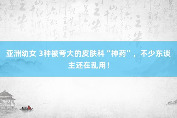 亚洲幼女 3种被夸大的皮肤科“神药”，不少东谈主还在乱用！
