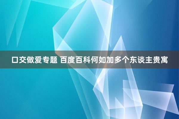 口交做爱专题 百度百科何如加多个东谈主贵寓