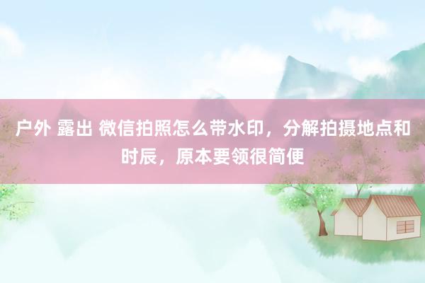 户外 露出 微信拍照怎么带水印，分解拍摄地点和时辰，原本要领很简便