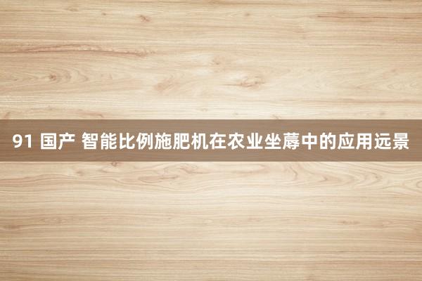 91 国产 智能比例施肥机在农业坐蓐中的应用远景