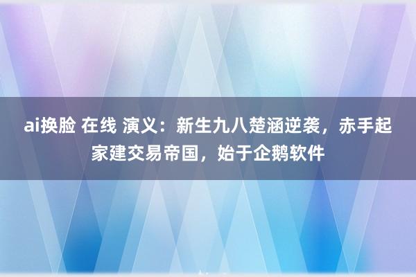 ai换脸 在线 演义：新生九八楚涵逆袭，赤手起家建交易帝国，始于企鹅软件