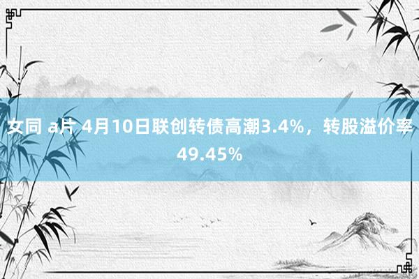 女同 a片 4月10日联创转债高潮3.4%，转股溢价率49.45%