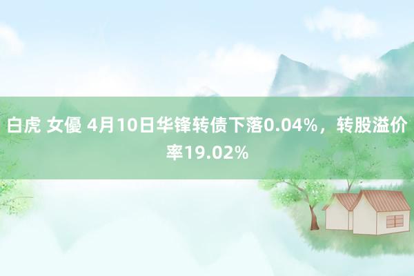 白虎 女優 4月10日华锋转债下落0.04%，转股溢价率19.02%