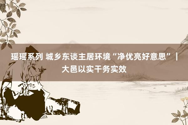 瑶瑶系列 城乡东谈主居环境“净优亮好意思”｜大邑以实干务实效