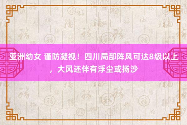 亚洲幼女 谨防凝视！四川局部阵风可达8级以上，大风还伴有浮尘或扬沙