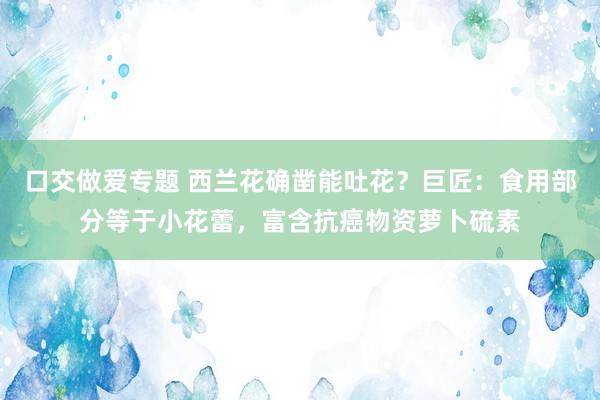 口交做爱专题 西兰花确凿能吐花？巨匠：食用部分等于小花蕾，富含抗癌物资萝卜硫素