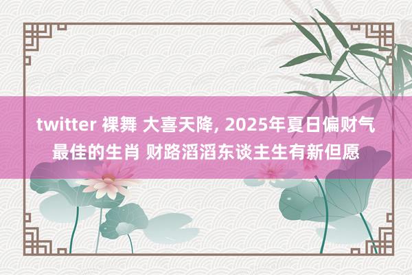 twitter 裸舞 大喜天降， 2025年夏日偏财气最佳的生肖 财路滔滔东谈主生有新但愿