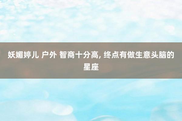妖媚婷儿 户外 智商十分高， 终点有做生意头脑的星座