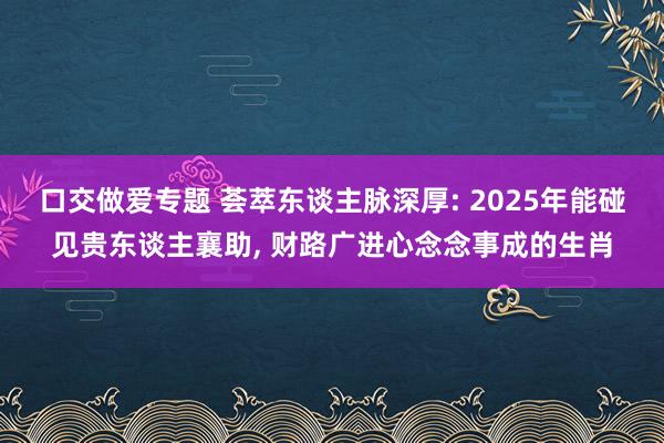 口交做爱专题 荟萃东谈主脉深厚: 2025年能碰见贵东谈主襄助， 财路广进心念念事成的生肖