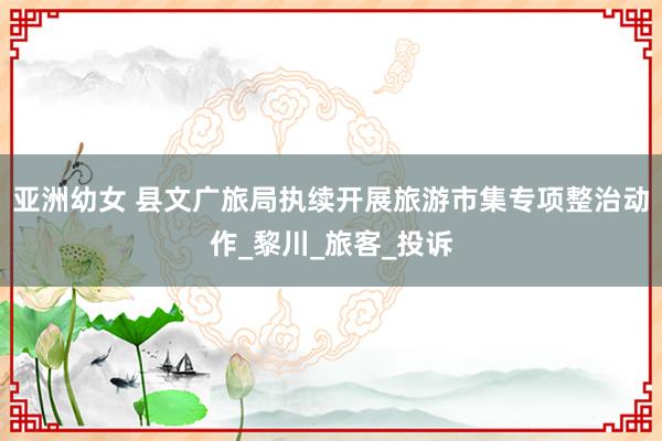 亚洲幼女 县文广旅局执续开展旅游市集专项整治动作_黎川_旅客_投诉