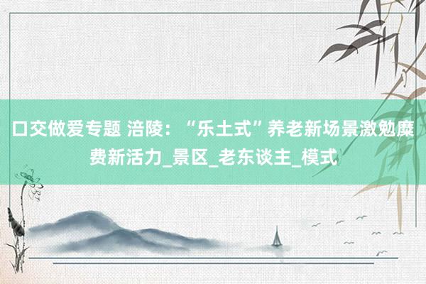 口交做爱专题 涪陵：“乐土式”养老新场景激勉糜费新活力_景区_老东谈主_模式