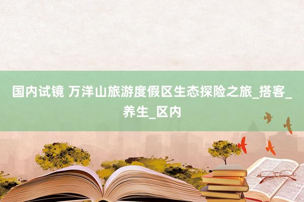 国内试镜 万洋山旅游度假区生态探险之旅_搭客_养生_区内