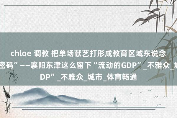 chloe 调教 把单场献艺打形成教育区域东说念主气的“流量密码”——襄阳东津这么留下“流动的GDP”_不雅众_城市_体育畅通