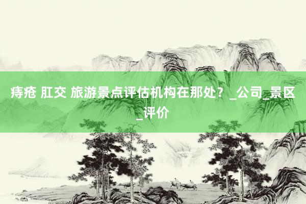 痔疮 肛交 旅游景点评估机构在那处？_公司_景区_评价