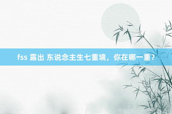 fss 露出 东说念主生七重境，你在哪一重？