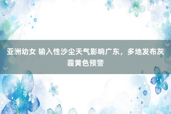亚洲幼女 输入性沙尘天气影响广东，多地发布灰霾黄色预警
