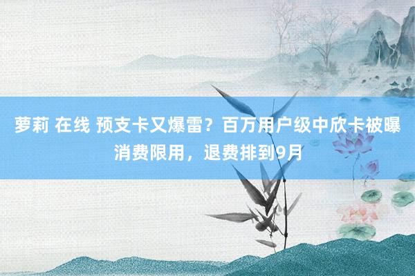萝莉 在线 预支卡又爆雷？百万用户级中欣卡被曝消费限用，退费排到9月