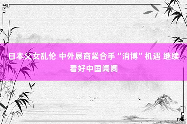 日本父女乱伦 中外展商紧合手“消博”机遇 继续看好中国阛阓