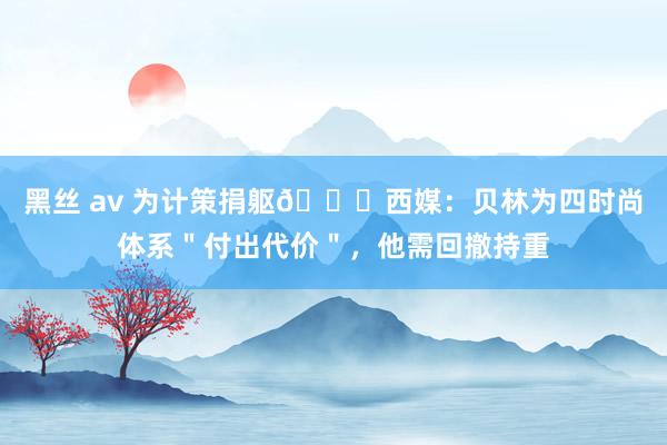 黑丝 av 为计策捐躯😞西媒：贝林为四时尚体系＂付出代价＂，他需回撤持重