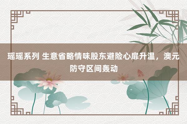 瑶瑶系列 生意省略情味股东避险心扉升温，澳元防守区间轰动