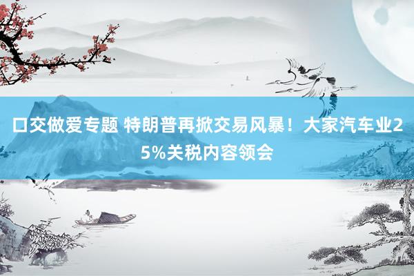 口交做爱专题 特朗普再掀交易风暴！大家汽车业25%关税内容领会