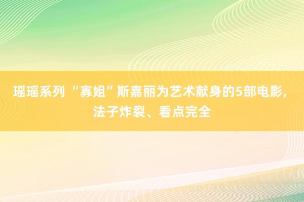 瑶瑶系列 “寡姐”斯嘉丽为艺术献身的5部电影， 法子炸裂、看点完全