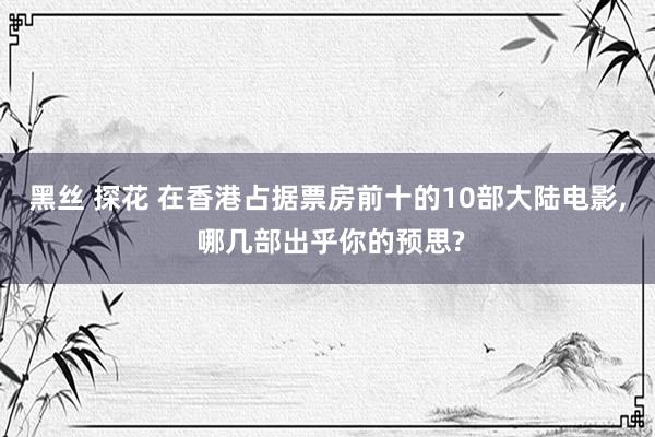 黑丝 探花 在香港占据票房前十的10部大陆电影， 哪几部出乎你的预思?