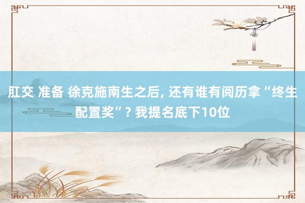 肛交 准备 徐克施南生之后， 还有谁有阅历拿“终生配置奖”? 我提名底下10位