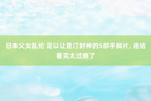 日本父女乱伦 足以让昆汀封神的5部手脚片， 连结看完太过瘾了
