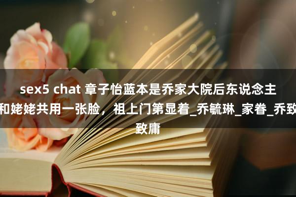 sex5 chat 章子怡蓝本是乔家大院后东说念主！和姥姥共用一张脸，祖上门第显着_乔毓琳_家眷_乔致庸