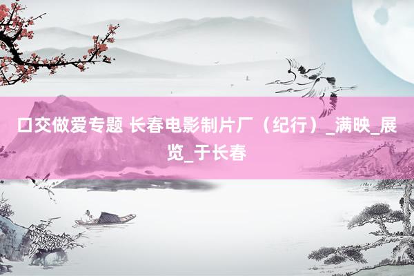 口交做爱专题 长春电影制片厂（纪行）_满映_展览_于长春