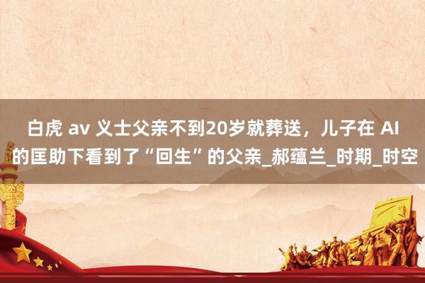 白虎 av 义士父亲不到20岁就葬送，儿子在 AI 的匡助下看到了“回生”的父亲_郝蕴兰_时期_时空