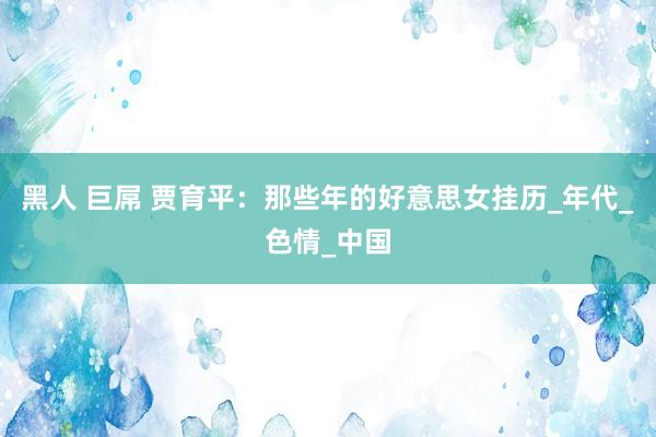 黑人 巨屌 贾育平：那些年的好意思女挂历_年代_色情_中国