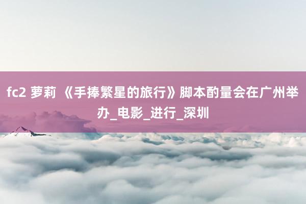 fc2 萝莉 《手捧繁星的旅行》脚本酌量会在广州举办_电影_进行_深圳
