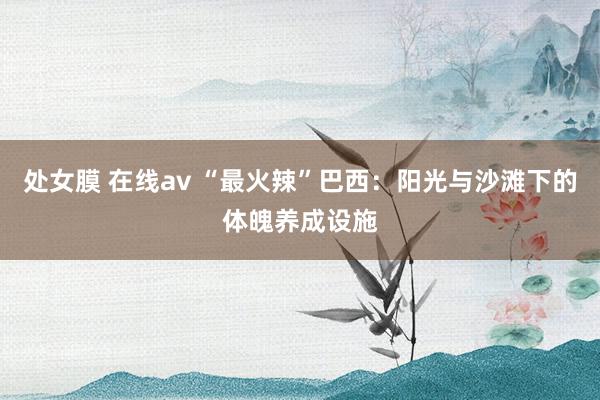 处女膜 在线av “最火辣”巴西：阳光与沙滩下的体魄养成设施