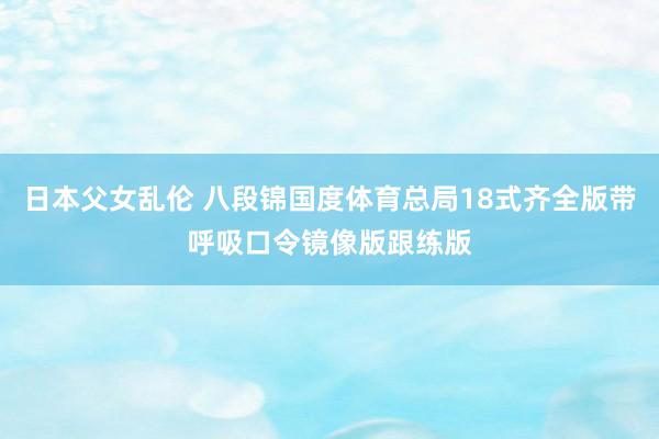 日本父女乱伦 八段锦国度体育总局18式齐全版带呼吸口令镜像版跟练版