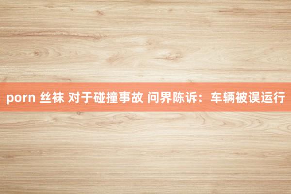 porn 丝袜 对于碰撞事故 问界陈诉：车辆被误运行