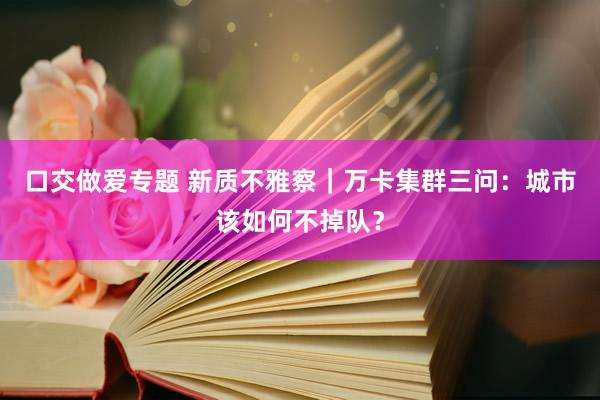 口交做爱专题 新质不雅察｜万卡集群三问：城市该如何不掉队？