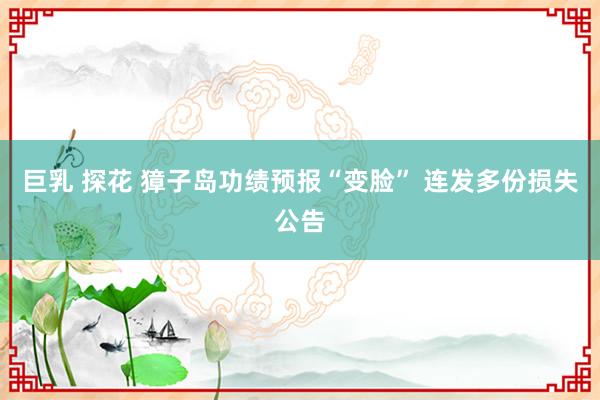 巨乳 探花 獐子岛功绩预报“变脸” 连发多份损失公告