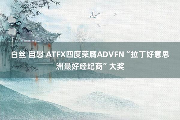 白丝 自慰 ATFX四度荣膺ADVFN“拉丁好意思洲最好经纪商”大奖