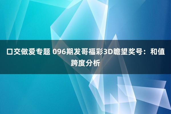 口交做爱专题 096期发哥福彩3D瞻望奖号：和值跨度分析