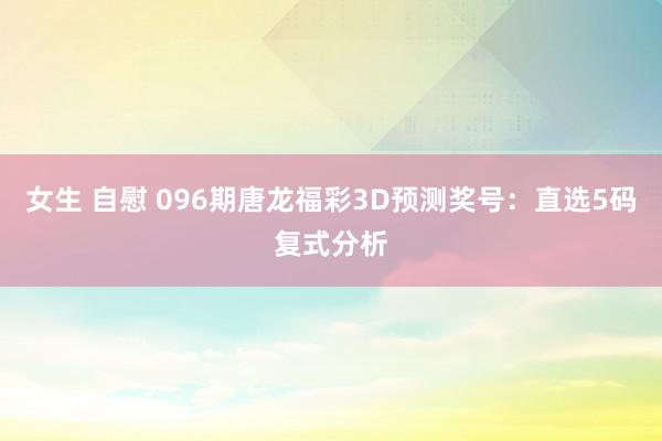 女生 自慰 096期唐龙福彩3D预测奖号：直选5码复式分析