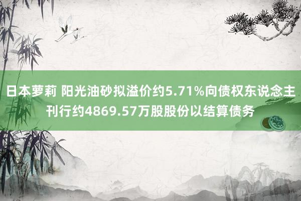 日本萝莉 阳光油砂拟溢价约5.71%向债权东说念主刊行约4869.57万股股份以结算债务