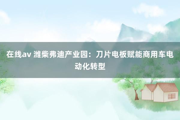 在线av 潍柴弗迪产业园：刀片电板赋能商用车电动化转型