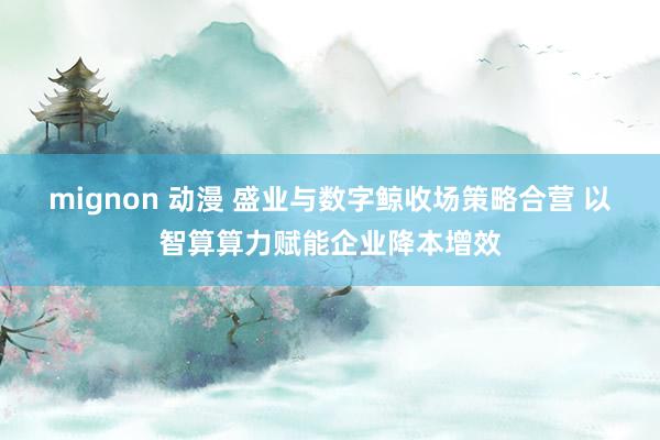 mignon 动漫 盛业与数字鲸收场策略合营 以智算算力赋能企业降本增效