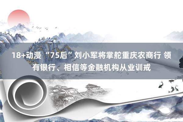 18+动漫 “75后”刘小军将掌舵重庆农商行 领有银行、相信等金融机构从业训戒